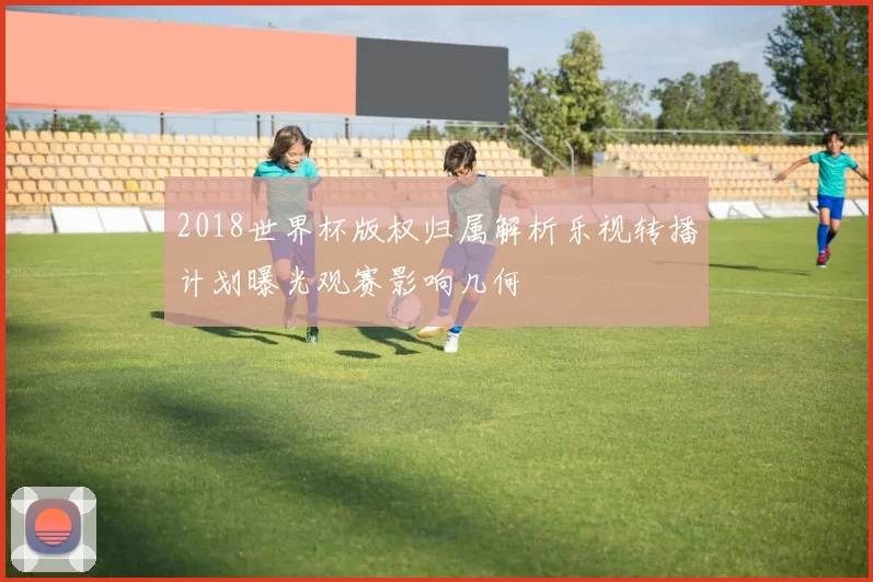 2018世界杯版权归属解析乐视转播计划曝光观赛影响几何