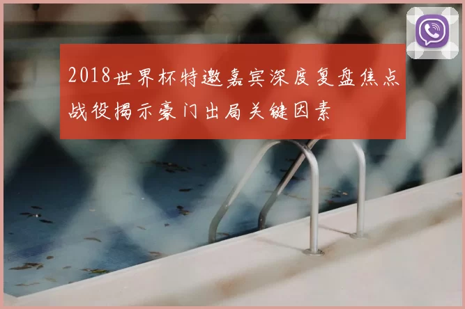 2018世界杯特邀嘉宾深度复盘焦点战役揭示豪门出局关键因素