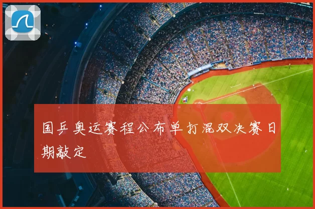 国乒奥运赛程公布单打混双决赛日期敲定