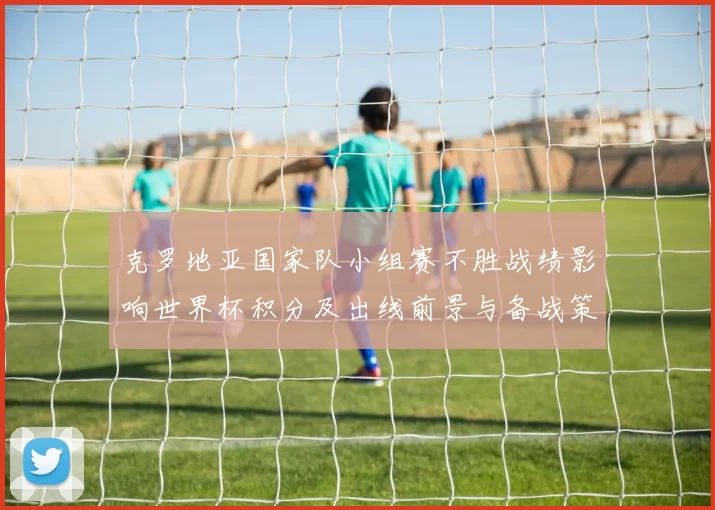 克罗地亚国家队小组赛不胜战绩影响世界杯积分及出线前景与备战策略
