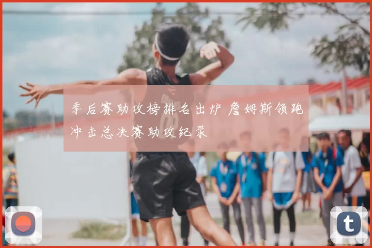 季后赛助攻榜排名出炉 詹姆斯领跑冲击总决赛助攻纪录