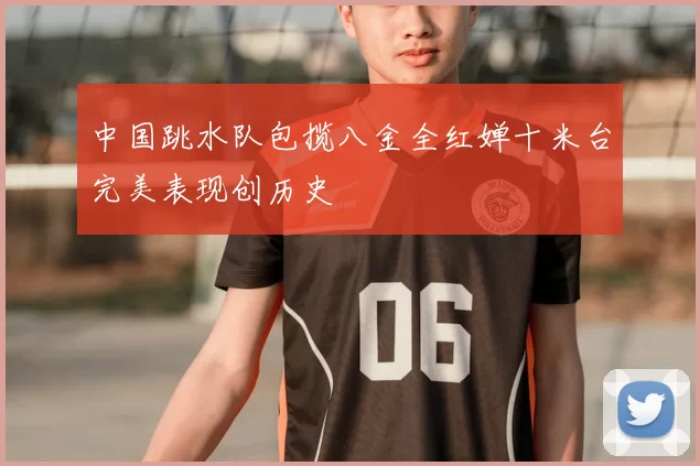 中国跳水队包揽八金全红婵十米台完美表现创历史