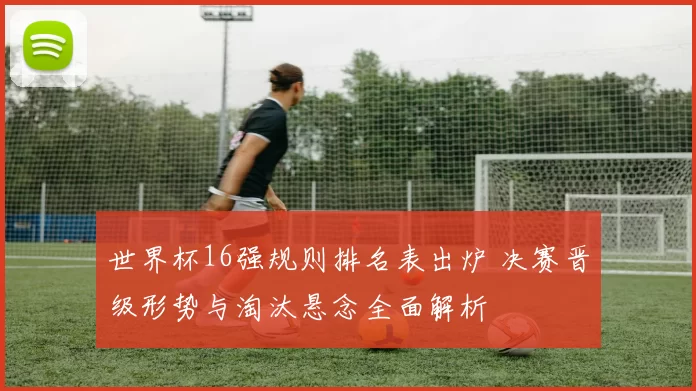 世界杯16强规则排名表出炉 决赛晋级形势与淘汰悬念全面解析