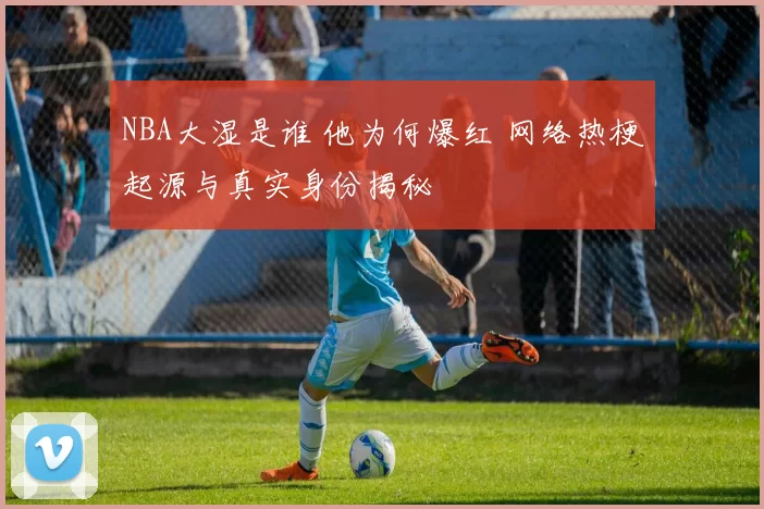 NBA大湿是谁 他为何爆红 网络热梗起源与真实身份揭秘