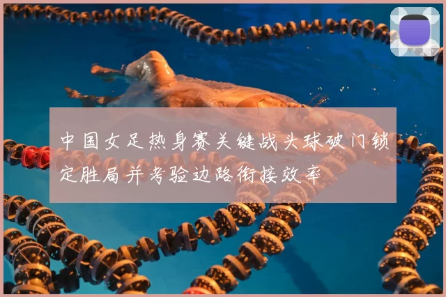 中国女足热身赛关键战头球破门锁定胜局并考验边路衔接效率