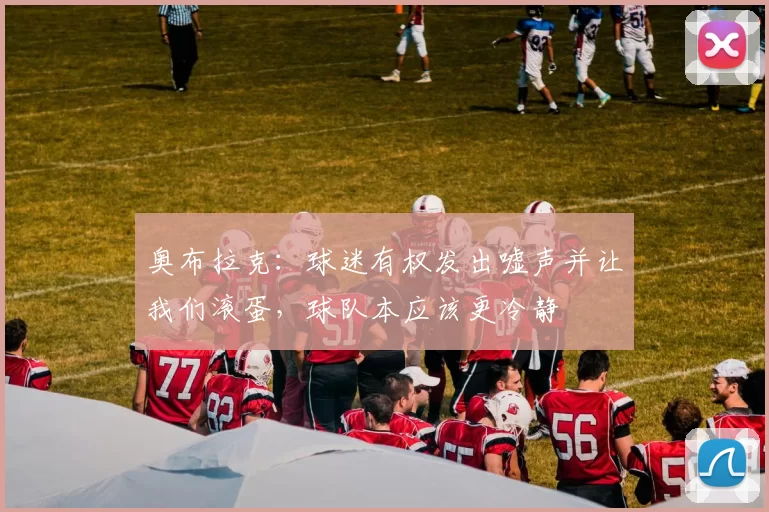 奥布拉克：球迷有权发出嘘声并让我们滚蛋，球队本应该更冷静