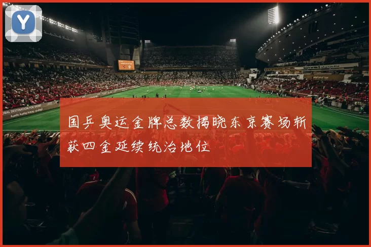 国乒奥运金牌总数揭晓东京赛场斩获四金延续统治地位