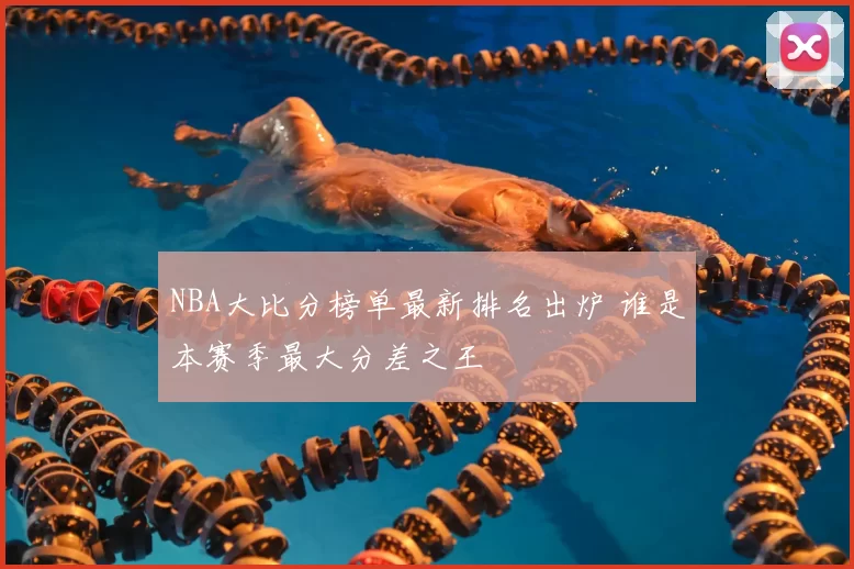 NBA大比分榜单最新排名出炉 谁是本赛季最大分差之王