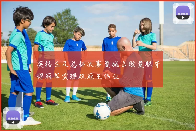 英格兰足总杯决赛曼城击败曼联夺得冠军实现双冠王伟业