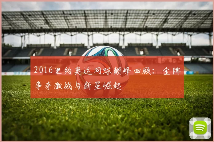 2016里约奥运网球颠峰回顾：金牌争夺激战与新星崛起