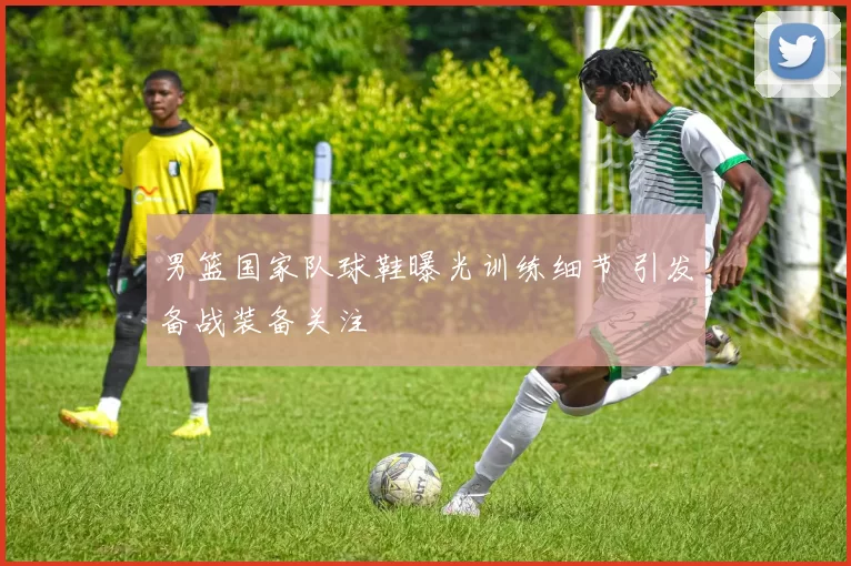 男篮国家队球鞋曝光训练细节 引发备战装备关注