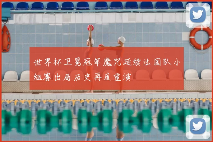 世界杯卫冕冠军魔咒延续法国队小组赛出局历史再度重演