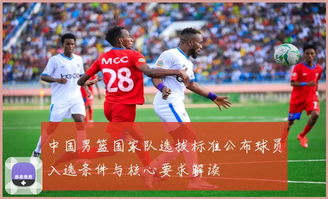 中国男篮国家队选拔标准公布球员入选条件与核心要求解读