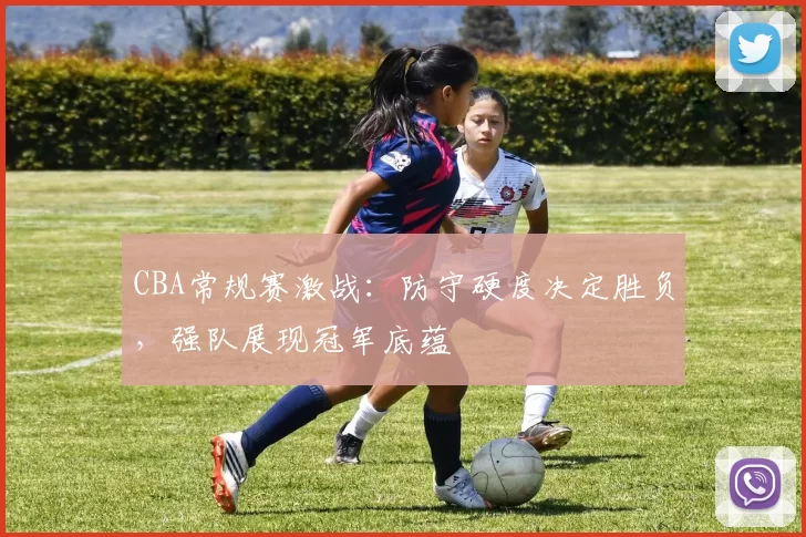 CBA常规赛激战:防守硬度决定胜负,强队展现冠军底蕴
