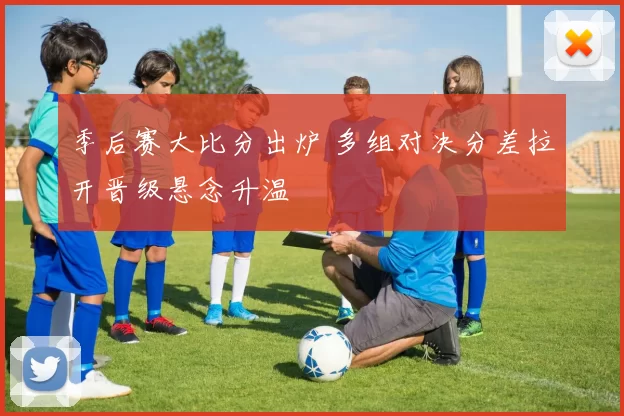 季后赛大比分出炉 多组对决分差拉开晋级悬念升温