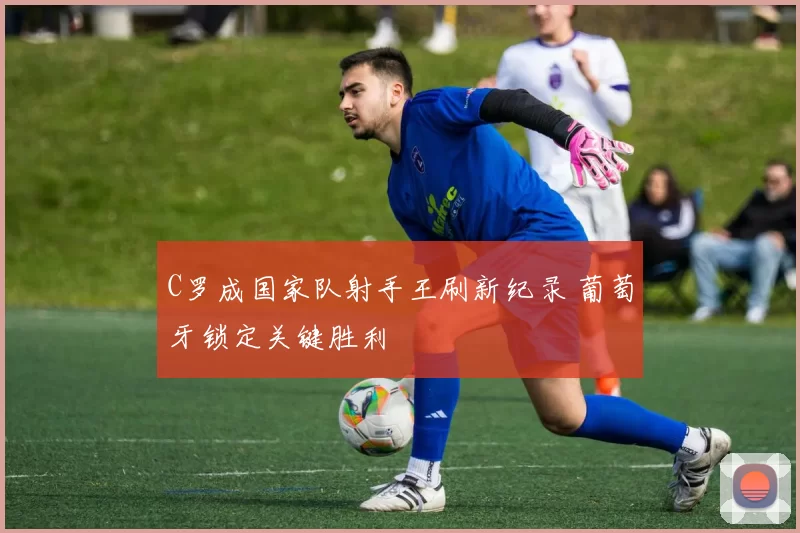 C罗成国家队射手王刷新纪录 葡萄牙锁定关键胜利