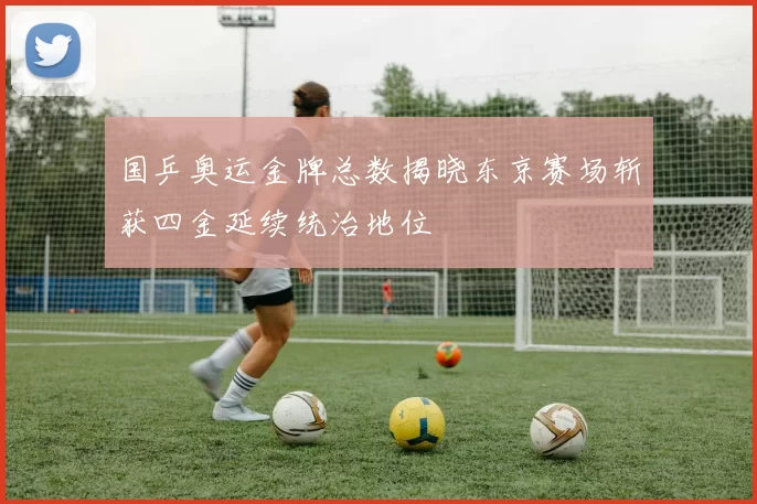 国乒奥运金牌总数揭晓东京赛场斩获四金延续统治地位