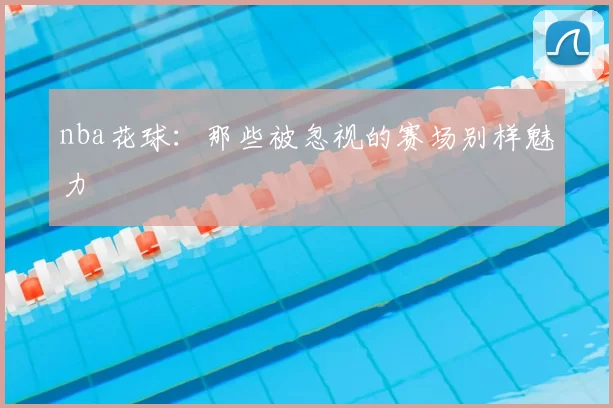 nba花球：那些被忽视的赛场别样魅力