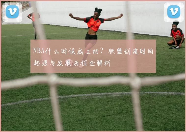 NBA什么时候成立的？联盟创建时间起源与发展历程全解析
