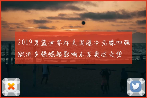 2019男篮世界杯美国爆冷无缘四强欧洲多强崛起影响东京奥运走势