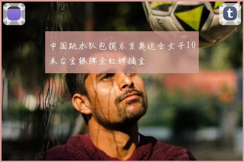 中国跳水队包揽东京奥运会女子10米台金银牌全红婵摘金