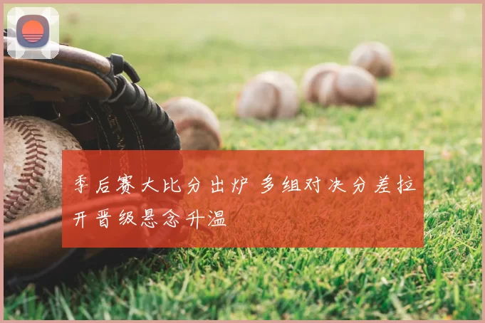 季后赛大比分出炉 多组对决分差拉开晋级悬念升温