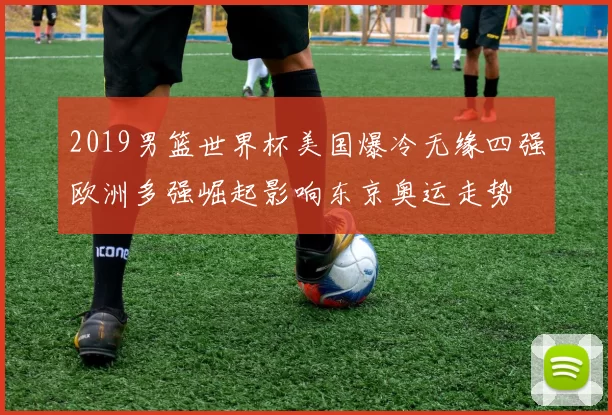 2019男篮世界杯美国爆冷无缘四强欧洲多强崛起影响东京奥运走势