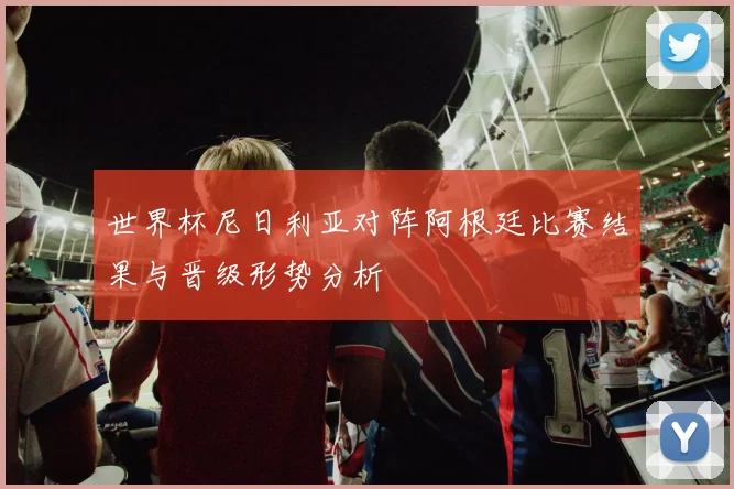 世界杯尼日利亚对阵阿根廷比赛结果与晋级形势分析