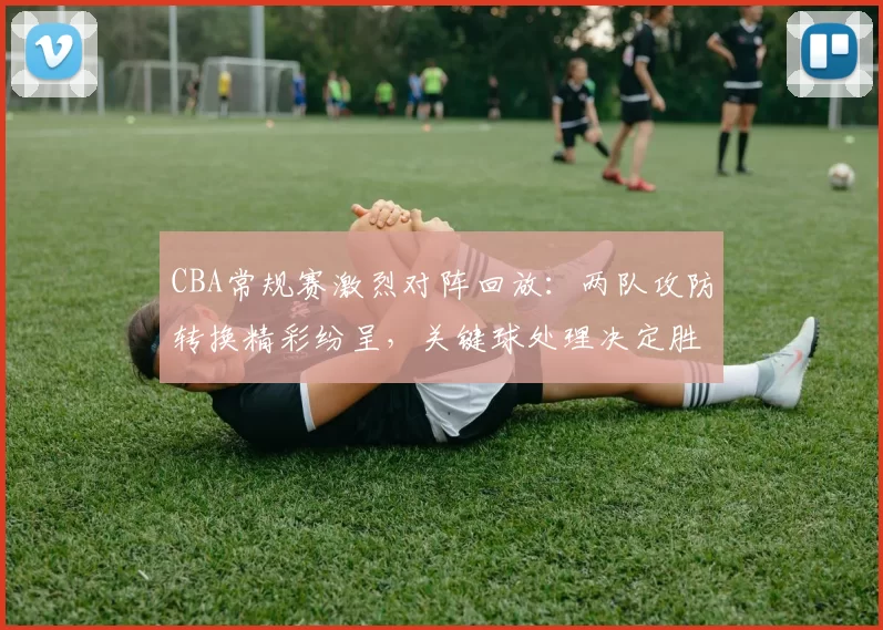 CBA常规赛激烈对阵回放：两队攻防转换精彩纷呈，关键球处理决定胜负走向