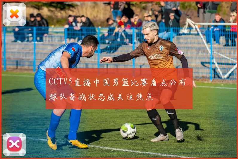 CCTV5直播中国男篮比赛看点公布 球队备战状态成关注焦点