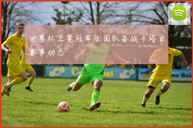 世界杯卫冕冠军法国队备战卡塔尔赛事动态