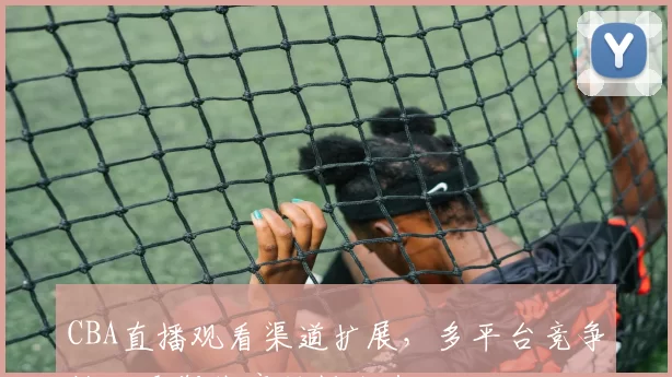 CBA直播观看渠道扩展,多平台竞争格局重塑体育转播生态