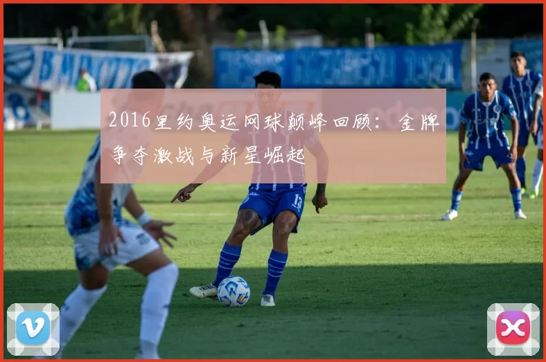 2016里约奥运网球颠峰回顾：金牌争夺激战与新星崛起