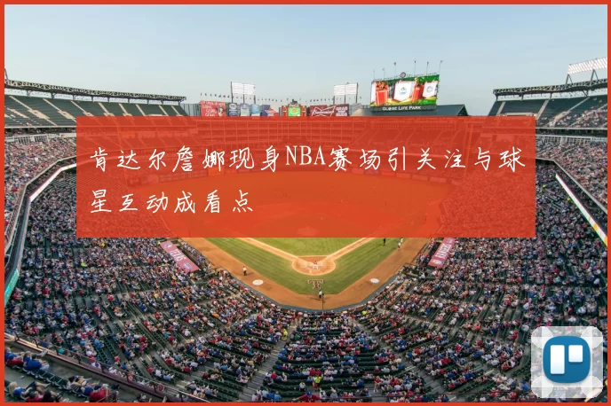 肯达尔詹娜现身NBA赛场引关注与球星互动成看点