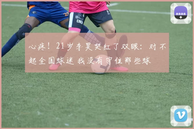 心疼!21岁李昊哭红了双眼:对不起全国球迷 我没有守住那些球