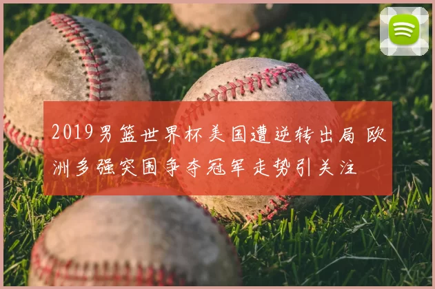2019男篮世界杯美国遭逆转出局 欧洲多强突围争夺冠军走势引关注