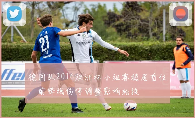 德国队2016欧洲杯小组赛稳居首位，前锋线伤停调整影响轮换