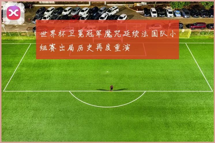 世界杯卫冕冠军魔咒延续法国队小组赛出局历史再度重演