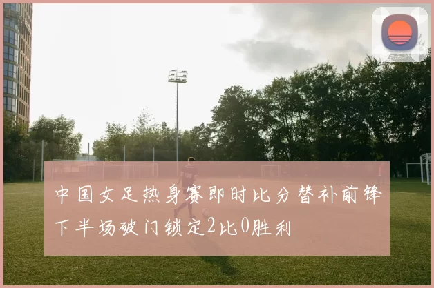 中国女足热身赛即时比分替补前锋下半场破门锁定2比0胜利