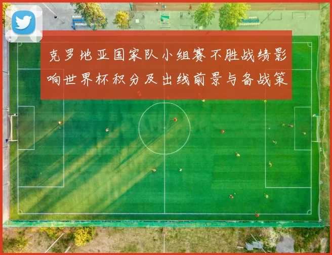 克罗地亚国家队小组赛不胜战绩影响世界杯积分及出线前景与备战策略
