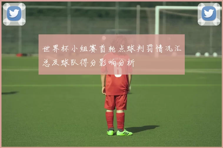 世界杯小组赛首轮点球判罚情况汇总及球队得分影响分析