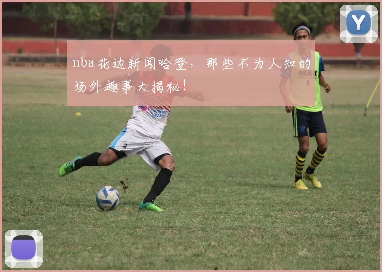 nba花边新闻哈登，那些不为人知的场外趣事大揭秘！