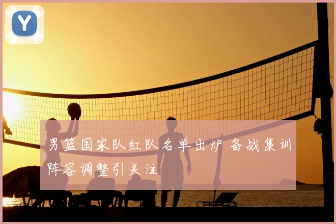 男篮国家队红队名单出炉 备战集训阵容调整引关注