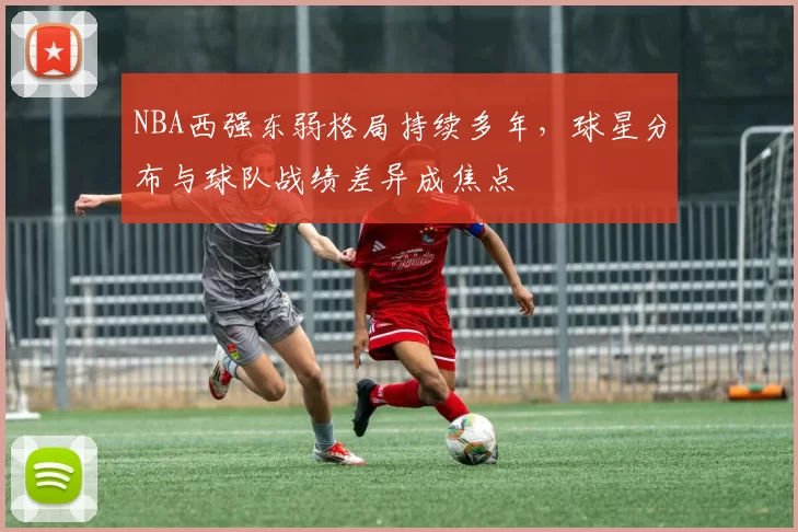 NBA西强东弱格局持续多年,球星分布与球队战绩差异成焦点