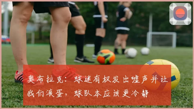 奥布拉克：球迷有权发出嘘声并让我们滚蛋，球队本应该更冷静