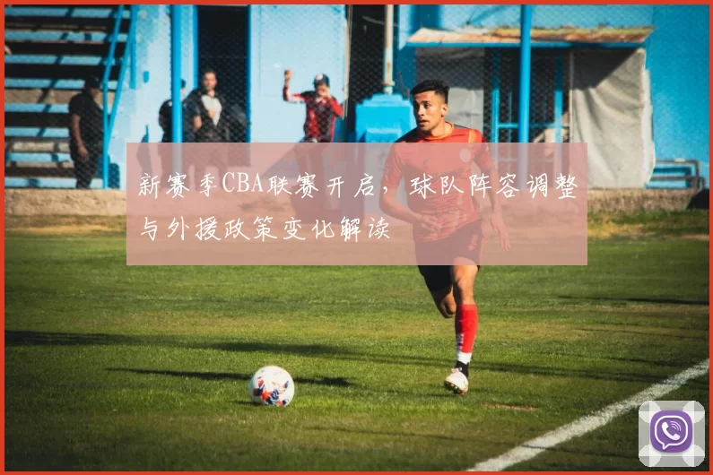 新赛季CBA联赛开启，球队阵容调整与外援政策变化解读