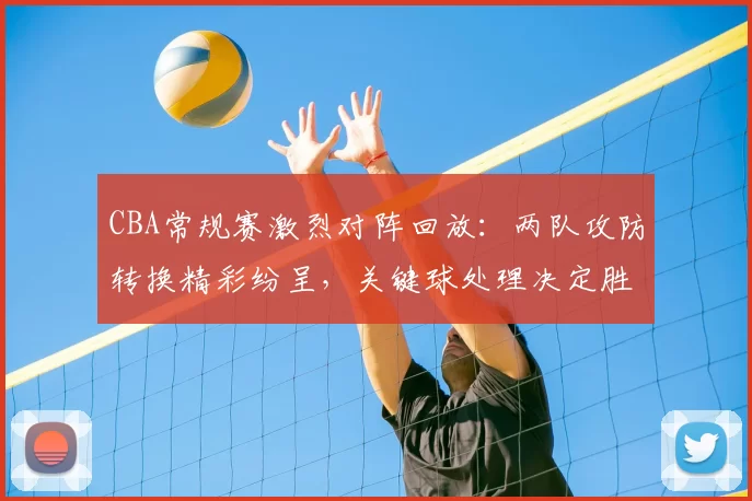 CBA常规赛激烈对阵回放：两队攻防转换精彩纷呈，关键球处理决定胜负走向