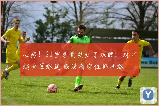 心疼!21岁李昊哭红了双眼:对不起全国球迷 我没有守住那些球