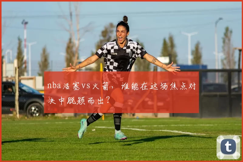 nba活塞vs火箭,谁能在这场焦点对决中脱颖而出?