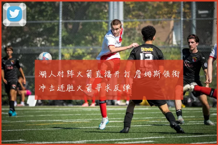 湖人对阵火箭直播开打 詹姆斯领衔冲击连胜火箭寻求反弹